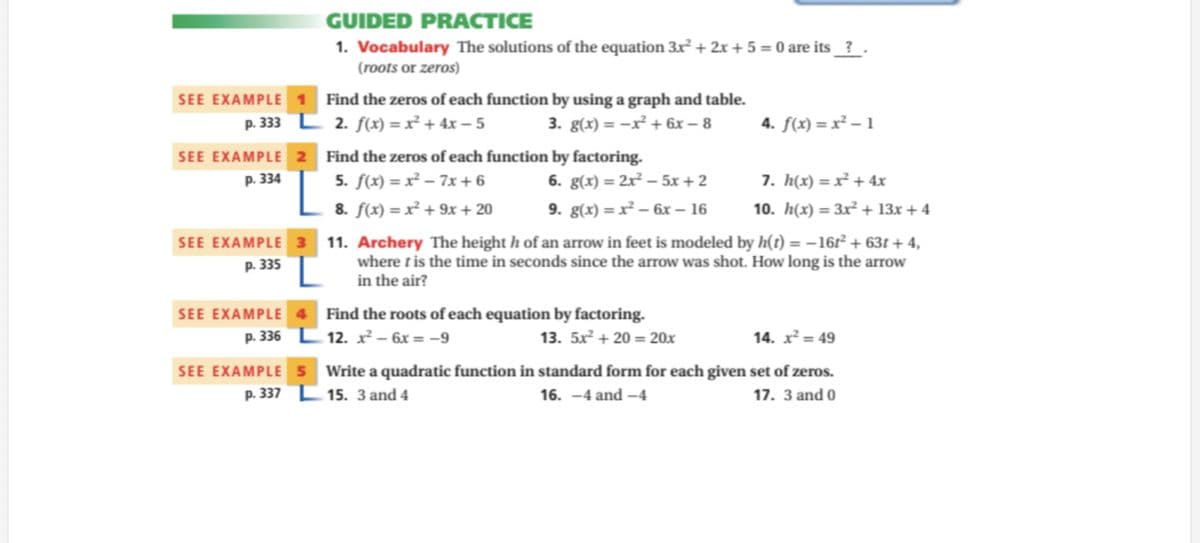 GUIDED PRACTICE
1. Vocabulary The solutions of the equation 3x + 2x + 5 = 0 are its_?_ .
(roots or zeros)
SEE EXAMPLE
Find the zeros of each function by using a graph and table.
p. 333 L 2. f(x) = x² + 4x – 5
3. g(x) = -x² + 6x – 8
4. f(x) = x² – 1
SEE EXAMPLE 2
p. 334
Find the zeros of each function by factoring.
5. f(x) = x² – 7x + 6
6. g(x) = 2x² – 5x + 2
7. h(x) = x² + 4x
8. f(x) = x² + 9x + 20
9. g(x) = x² – 6x – 16
10. h(x) = 3x² + 13x + 4
SEE EXAMPLE 3 11. Archery The height h of an arrow in feet is modeled by h(t) = –161² + 63t + 4,
where tis the time in seconds since the arrow was shot. How long is the arrow
in the air?
p. 335
Find the roots of each equation by factoring.
12. x - 6x = -9
SEE EXAMPLE
p. 336
13. 5x² + 20 = 20x
14. x² = 49
SEE EXAMPLE 5 Write a quadratic function in standard form for each given set of zeros.
p. 337 E 15. 3 and 4
16. -4 and -4
17. 3 and 0
