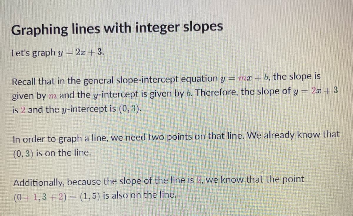 Graphing lines with integer slopes
Let's graph y = 2x + 3.
Recall that in the general slope-intercept equation y =mx+b, the slope is
given by m and the y-intercept is given by b. Therefore, the slope of y = 2x + 3
is 2 and the y-intercept is (0, 3).
In order to graph a line, we need two points on that line. We already know that
(0, 3) is on the line.
Additionally, because the slope of the line is 2, we know that the point
(0+1, 3+2) = (1,5) is also on the line.