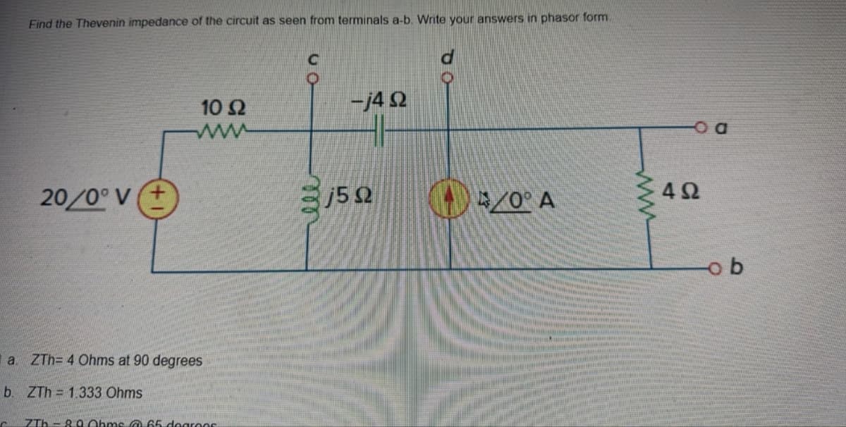 Find the Thevenin impedance of the circuit as seen from terminals a-b. Write your answers in phasor form.
C
20/0° V
10 Ω
www
a ZTh= 4 Ohms at 90 degrees
b. ZTh= 1.333 Ohms
7Tb-8.0 Ohms @ 65 degrees
-j4Q
j5Q
40° A
wwwwww
492
D
ob