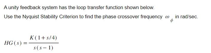 A unity feedback system has the loop transfer function shown below.
Use the Nyquist Stability Criterion to find the phase crossover frequency
HG (s) =
K(1+ s/4)
s (S-1)
in rad/sec.