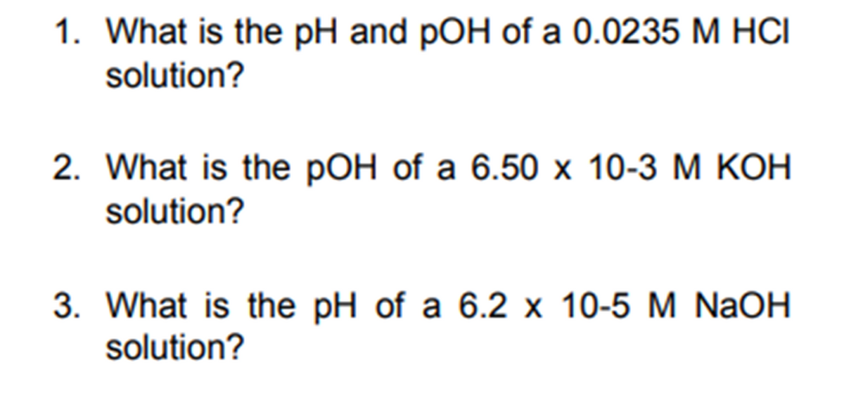 1. What is the pH and pOH of a 0.0235 M HCI
solution?
2. What is the pOH of a 6.50 x 10-3 M KOH
solution?
3. What is the pH of a 6.2 x 10-5 M NaOH
solution?