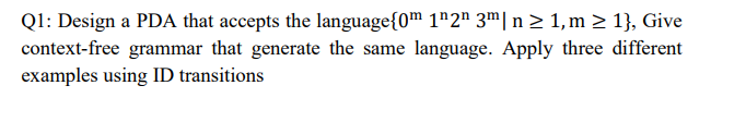 Q1: Design a PDA that accepts the language{0m 1¹2n 3m| n ≥ 1,m ≥ 1}, Give
context-free grammar that generate the same language. Apply three different
examples using ID transitions