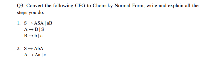 Q3: Convert the following CFG to Chomsky Normal Form, write and explain all the
steps you do.
1. S→ ASA | aB
A → B|S
B → ble
2. SABA
A → Aa | &