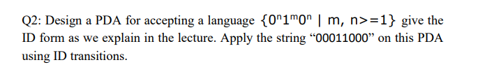 Q2: Design a PDA for accepting a language {0^1m0n | m, n>=1} give the
ID form as we explain in the lecture. Apply the string "00011000" on this PDA
using ID transitions.