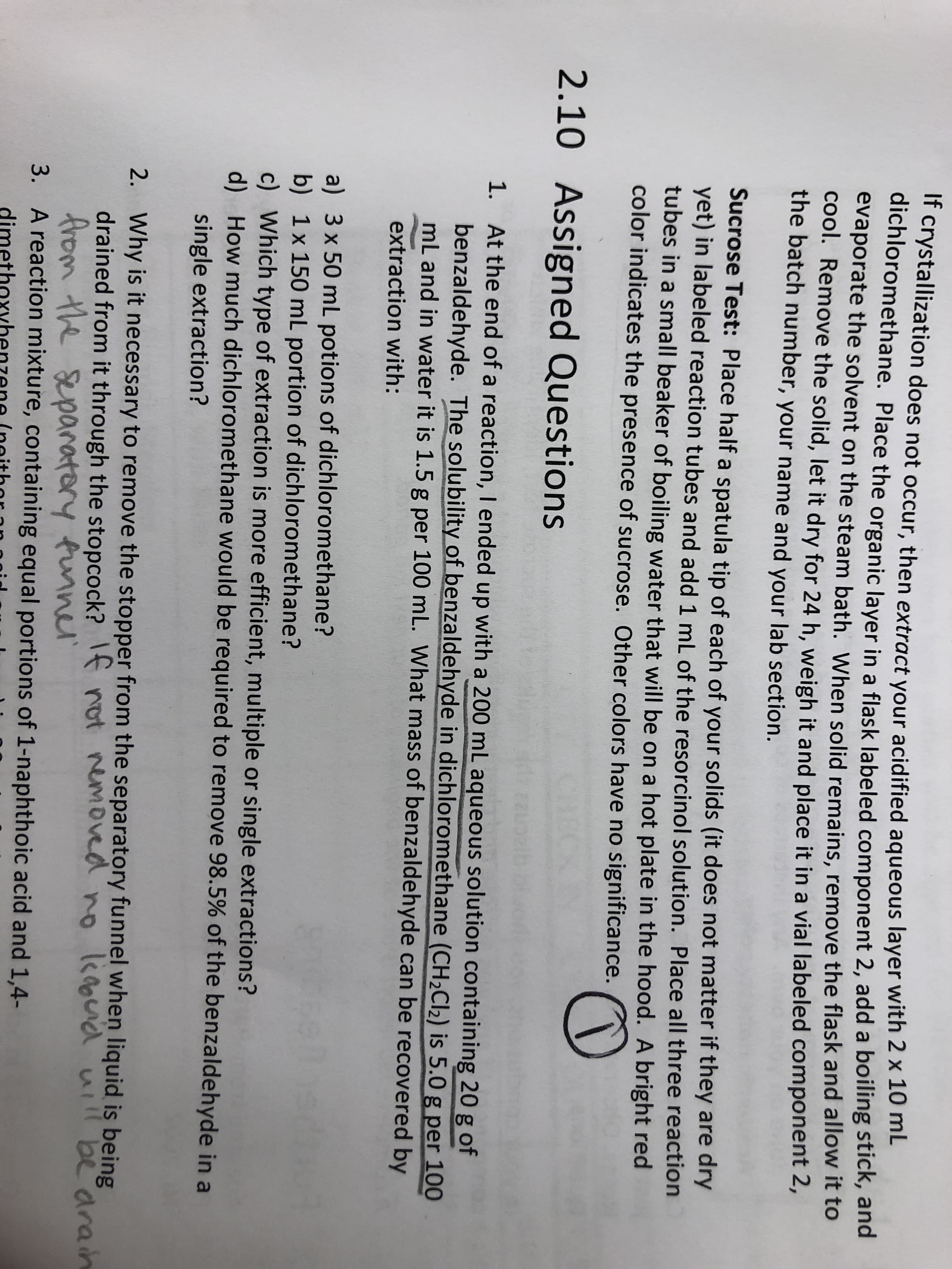 1. At the end of a reaction, I ended up with a 200 mL aqueous solution containing 20 g of
benzaldehyde. The solubility of benzaldehyde in dichloromethane (CH2CI2) is 5.0 g per 10O
mL and in water it is 1.5 g per 100 mL. What mass of benzaldehyde can be recovered by
extraction with:
a) 3 x 50 mL potions of dichloromethane?
b) 1x 150 mL portion of dichloromethane?
c) Which type of extraction is more efficient, multiple or single extractions?
d) How much dịchloromethane would be required to remove 98.5% of the benzaldehyde in a
single extraction?
