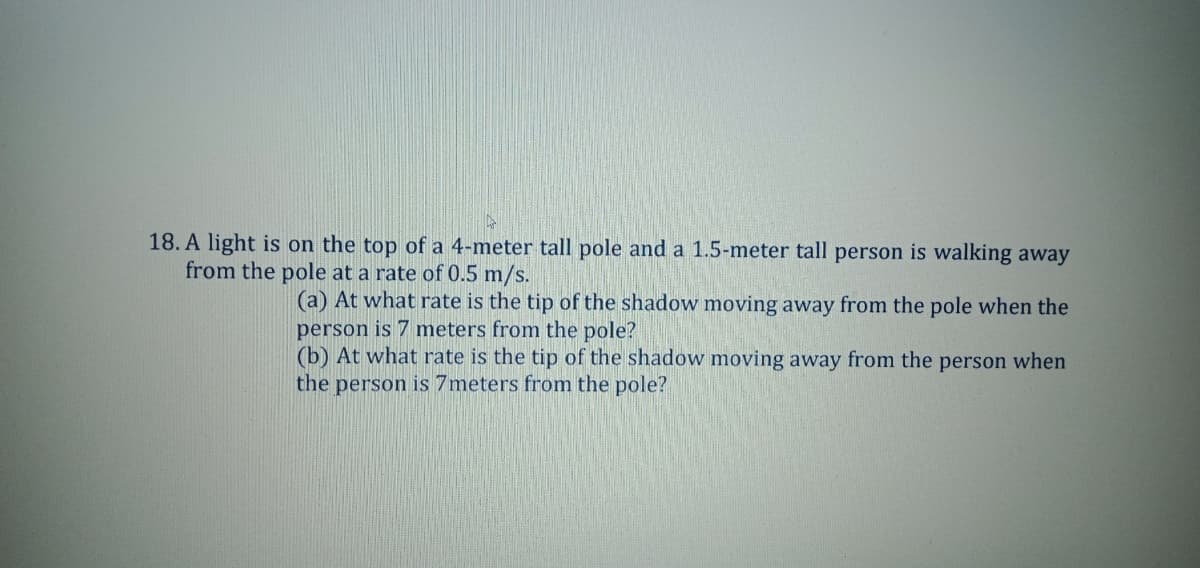 18. A light is on the top of a 4-meter tall pole and a 1.5-meter tall person is walking away
from the pole at a rate of 0.5 m/s.
(a) At what rate is the tip of the shadow moving away from the pole when the
person is 7 meters from the pole?
(b) At what rate is the tip of the shadow moving away from the person when
the person is 7meters from the pole?
