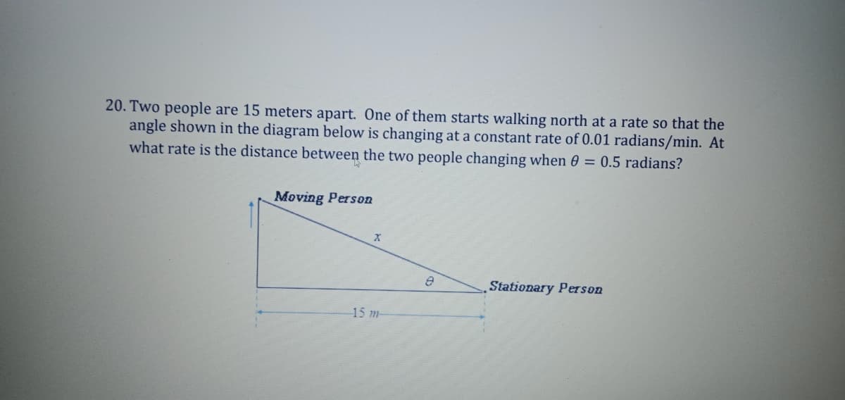 20. Two people are 15 meters apart. One of them starts walking north at a rate so that the
angle shown in the diagram below is changing at a constant rate of 0.01 radians/min. At
what rate is the distance between the two people changing when 0 = 0.5 radians?
Moving Person
Stationary Person
15 m-
