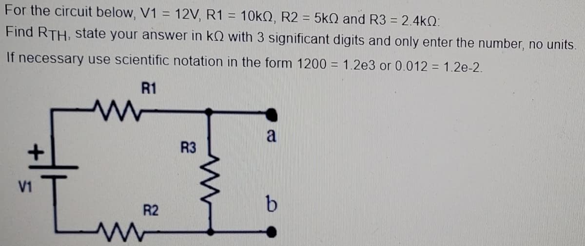 For the circuit below, V1 = 12V, R1 = 10KQ, R2 = 5kQ and R3 = 2.4kQ:
%3D
%3D
Find RTH, state your answer in kQ with 3 significant digits and only enter the number, no units.
If necessary use scientific notation in the form 1200 = 1.2e3 or 0.012 = 1.2e-2.
R1
a
R3
"Lw
V1
R2
9.

