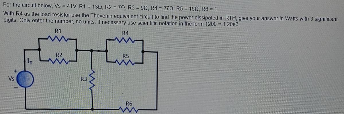 For the circuit below, Vs = 41V, R1 = 130, R2 = 70, R3 = 90, R4 = 270, R5 = 160, R6 = 1
With R4 as the load resistor use the Thevenin equivalent circuit to find the power dissipated in RTH, give your answer in Watts with 3 significant
digits. Only enter the number, no units. If necessary use scientific notation in the form 1200 = 1.20e3.
R1
R4
R2
R5
IT
Vs
R3
R6

