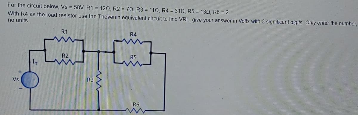 For the circuit below, Vs = 58V, R1 = 120, R2 = 70, R3 = 110, R4 = 310, R5 = 130, R6 = 2
With R4 as the load resistor use the Thevenin equivalent circuit to find VRL, give your answer in Volts with 3 significant digits. Only enter the number,
no units.
R1
R4
R2
R5
Vs
R3
R6
