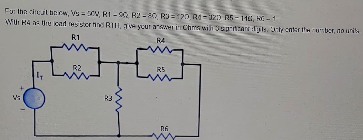 For the circuit below, Vs = 50V, R1 = 90, R2 = 80, R3 = 120, R4 = 320, R5 = 140, R6 = 1
%3D
With R4 as the load resistor find RTH, give your answer in Ohms with 3 significant digits. Only enter the number, no units.
R1
R4
R2
R5
IT
Vs
R3
R6
