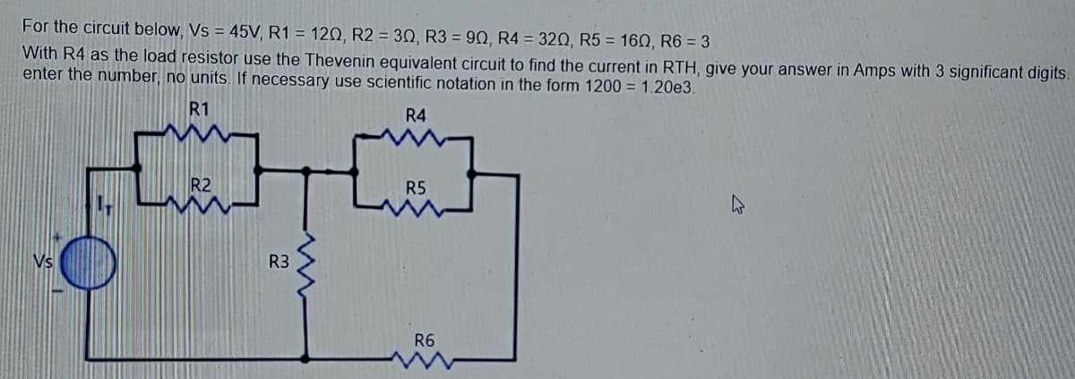 For the circuit below, Vs = 45V, R1 = 120, R2 = 30, R3 = 90, R4 = 320, R5 = 160, R6 = 3
With R4 as the load resistor use the Thevenin equivalent circuit to find the current in RTH, give your answer in Amps with 3 significant digits.
enter the number, no units. If necessary use scientific notation in the form 1200 = 1.20e3.
R1
R4
R2
R5
R3
R6
