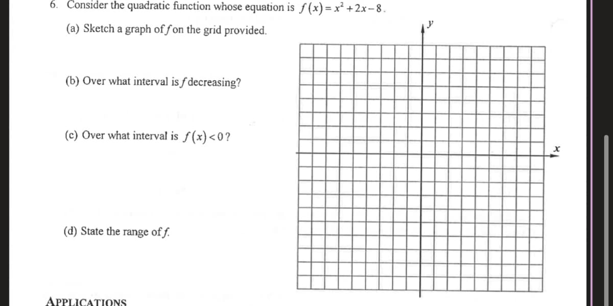 6. Čonsider the quadratic function whose equation is ƒ (x) = x² +2x– 8.
(a) Sketch a graph of f on the grid provided.
(b) Over what interval is f decreasing?
(c) Over what interval is f (x)<0?
(d) State the range of f.
APPLICATIONS
