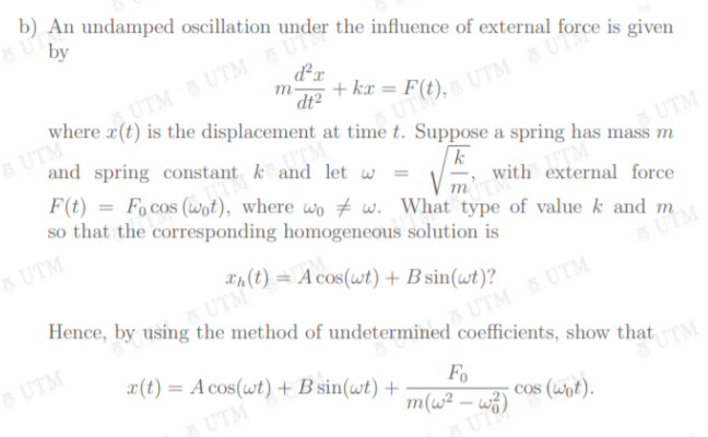 b) An undamped oscillation under the influence of external
by
dx
UTM& UTM U
m-
where r(t) is the displacement at time t. Suppose a spring has mass m
+ kx = ,
dt2
& UTM
and spring constant k and let w
UTM
F(t) = Focos (wot), where wo # w. What type of value k and m
|k
UTM
so that the corresponding homogeneous solution is
with external force
m
6 UTM
Tn(t) = A cos(wt) +B sin(wt)?
Hence, by using the method of undetermined coefficients, show that
5 UTM
UTM
8 UTM
UTM UTM
x(t) = A cos(wt) + B sin(wt) +
%3D
UTM
UTM
Fo
m(w² – w3)
cos (wot).
