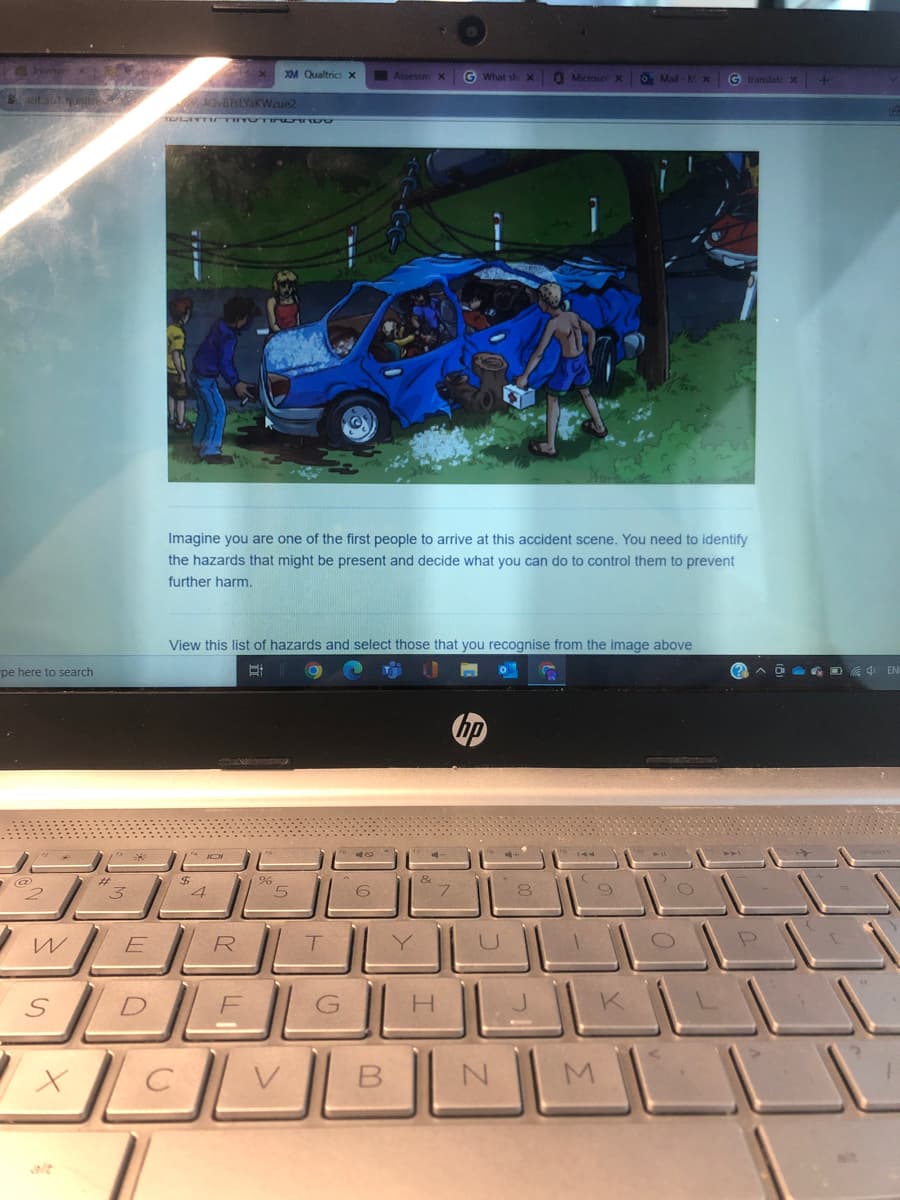 hiem
X0M Qualtrics x
Assessm x
G What sh X
Microso X O Mail-MX
G translate x +
uta itre
sOVBISLYaKWzue2
TULIYT m TI UTIRO RRUO
Imagine you are one of the first people to arrive at this accident scene. You need to identify
the hazards that might be present and decide what you can do to control them to prevent
further harm.
View this list of hazards and select those that you recognise from the image above
pe here to search
hp
%23
4.
R
G
H.
alt
B.
