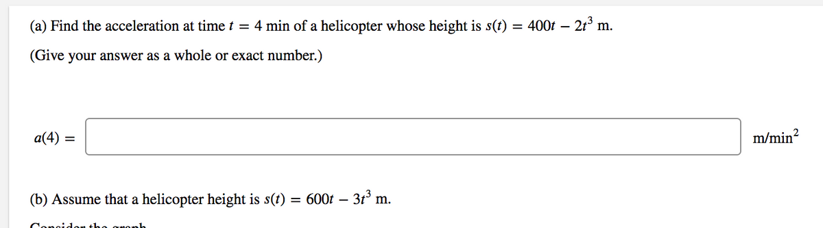 (a) Find the acceleration at time t = 4 min of a helicopter whose height is s(t) = 400t – 21°
m.
(Give your answer as a whole or exact number.)
a(4) =
m/min?
(b) Assume that a helicopter height is s(t) = 600t – 3t° m.
