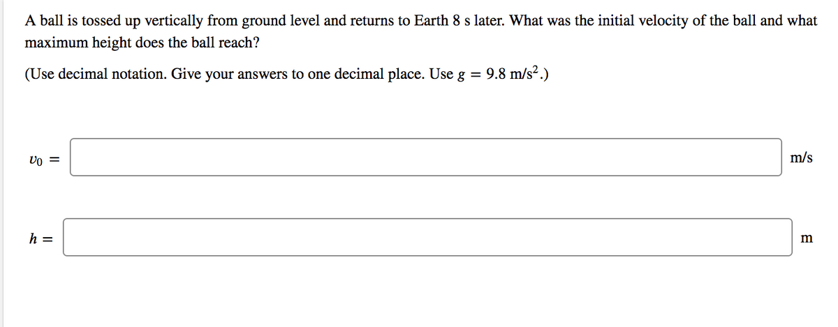 A ball is tossed up vertically from ground level and returns to Earth 8 s later. What was the initial velocity of the ball and what
maximum height does the ball reach?
(Use decimal notation. Give your answers to one decimal place. Use g = 9.8 m/s².)
m/s
h =
