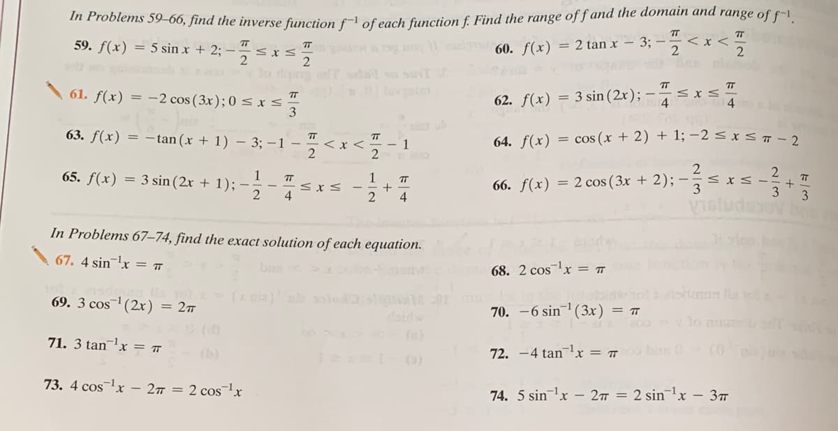 In Problems 59–66, find the inverse function f-1 of each function f. Find the range of f and the domain and range of f-1
TT
< x <
59. f(x) = 5 sin x + 2; – < x
60. f(x)
= 2 tan x – 3; –
2
TT
61. f(x) = -2 cos (3x); 0 < x
= 3 sin (2x); -
TT
62. f(x)
siet
63. f(x) = -tan(x + 1) – 3; –1 –
= cos (x + 2) + 1; -2 < x sĦ-2
TT
< x <
TT
- 1
64. f(x)
1
65. f(x) = 3 sin (2x + 1);
1
< XS -
66. f(x) = 2 cos (3x + 2); -
2
4
4
3
In Problems 67–74, find the exact solution of each equation.
67. 4 sinx = T
ban
68. 2 cos1x =
69. 3 cos1 (2x) = 27
01
70. -6 sin (3x) = ™
(d)
(n)
71. 3 tanx = ™
(b)
72. -4 tanx = ™
ban 0
(0
(o)
73. 4 coslx – 27 = 2 cosx
74. 5 sin lx - 2 = 2 sin lx - 3T
2/3
