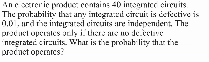 An electronic product contains 40 integrated circuits.
The probability that any integrated circuit is defective is
0.01, and the integrated circuits are independent. The
product operates only if there are no defective
integrated circuits. What is the probability that the
product operates?
