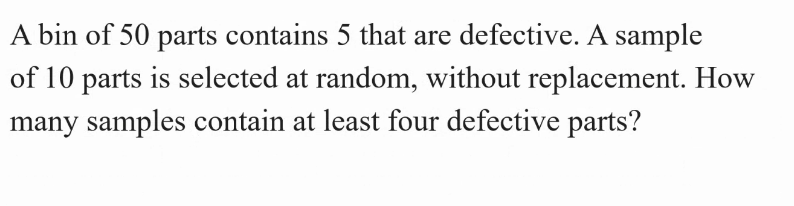 A bin of 50 parts contains 5 that are defective. A sample
of 10 parts is selected at random, without replacement. How
many samples contain at least four defective parts?
