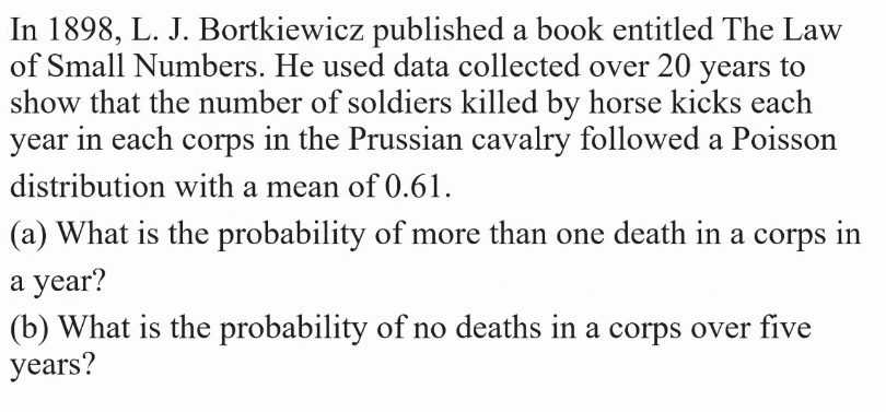 In 1898, L. J. Bortkiewicz published a book entitled The Law
of Small Numbers. He used data collected over 20 years to
show that the number of soldiers killed by horse kicks each
year in each corps in the Prussian cavalry followed a Poisson
distribution with a mean of 0.61.
(a) What is the probability of more than one death in a corps in
a year?
(b) What is the probability of no deaths in a corps over five
years?
