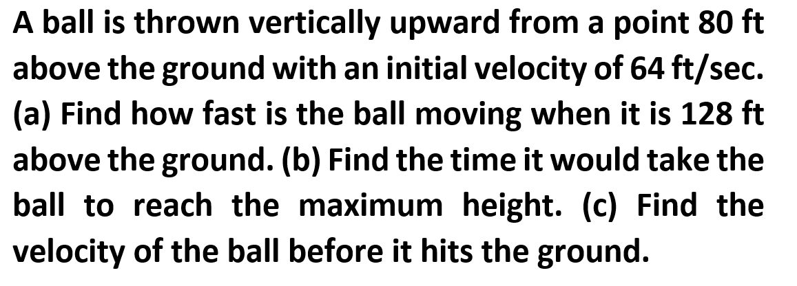 A ball is thrown vertically upward from a point 80 ft
above the ground with an initial velocity of 64 ft/sec.
(a) Find how fast is the ball moving when it is 128 ft
above the ground. (b) Find the time it would take the
ball to reach the maximum height. (c) Find the
velocity of the ball before it hits the ground.
