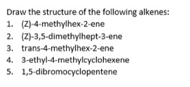 Draw the structure of the following alkenes:
1. (Z)-4-methylhex-2-ene
2. (Z)-3,5-dimethylhept-3-ene
3. trans-4-methylhex-2-ene
4. 3-ethyl-4-methylcyclohexene
5. 1,5-dibromocyclopentene
