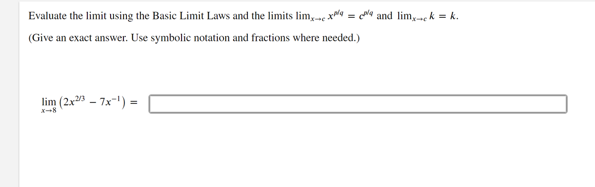Evaluate the limit using the Basic Limit Laws and the limits limx→c xp/q
(Give an exact answer. Use symbolic notation and fractions where needed.)
lim (2x²/³ - 7x-¹)
x→8
=
=
cpla and limx→ck = k.