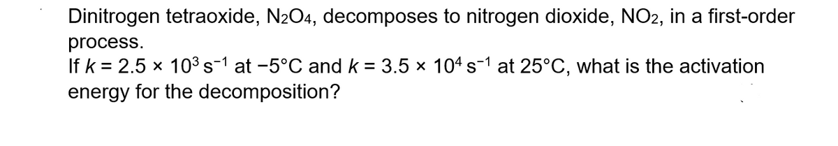 Dinitrogen tetraoxide, N₂O4, decomposes to nitrogen dioxide, NO2, in a first-order
process.
If k= 2.5 x 10³ s¯¹ at −5°C and k = 3.5 × 104 s¯1 at 25°C, what is the activation
energy for the decomposition?