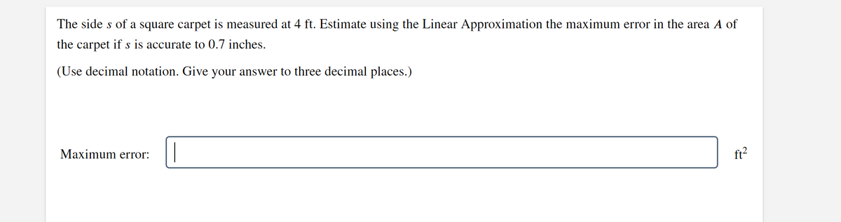 The sides of a square carpet is measured at 4 ft. Estimate using the Linear Approximation the maximum error in the area A of
the carpet if s is accurate to 0.7 inches.
(Use decimal notation. Give your answer to three decimal places.)
Maximum error:
ft²