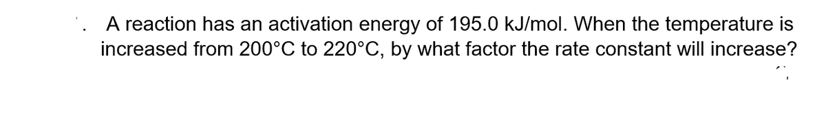 A reaction has an activation energy of 195.0 kJ/mol. When the temperature is
increased from 200°C to 220°C, by what factor the rate constant will increase?