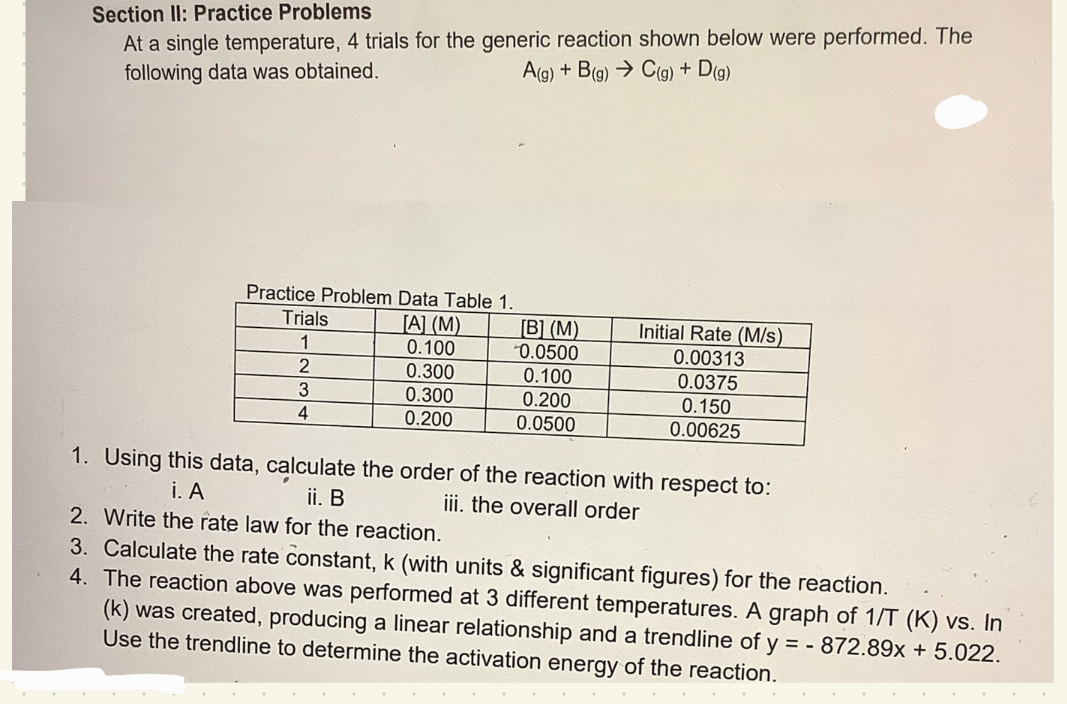 Section II: Practice Problems
At a single temperature, 4 trials for the generic reaction shown below were performed. The
following data was obtained.
A(g) + B(g) → C(g) + D(g)
Practice Problem Data Table 1.
[A] (M)
0.100
0.300
0.300
0.200
Trials
1
2
3
4
[B] (M)
0.0500
0.100
0.200
0.0500
Initial Rate (M/s)
0.00313
0.0375
0.150
0.00625
1. Using this data, calculate the order of the reaction with respect to:
i. A
ii. B
iii. the overall order
2. Write the rate law for the reaction.
3. Calculate the rate constant, k (with units & significant figures) for the reaction.
4. The reaction above was performed at 3 different temperatures. A graph of 1/T (K) vs. In
(k) was created, producing a linear relationship and a trendline of y = - 872.89x + 5.022.
Use the trendline to determine the activation energy of the reaction.
