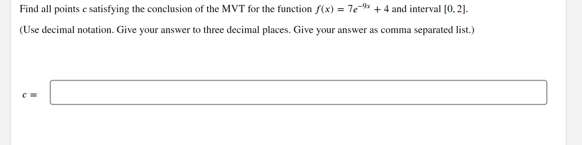 Find all points e satisfying the conclusion of the MVT for the function ƒ(x) = 7e-⁹x + 4 and interval [0, 2].
(Use decimal notation. Give your answer to three decimal places. Give your answer as comma separated list.)
C =