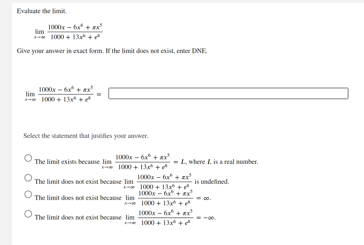 Evaluate the limit.
1000x – 6x6 + ax
πχ
1000 + 13x6 + e8
Give your answer in exact form. If the limit does not exist, enter DNE.
lim
X→∞
lim
X→∞
O
O
1000x 6χ6 + πχ5
1000+ 13x6 + e8
Select the statement that justifies your answer.
||
The limit exists because lim
X→∞
1000x - 6x6 + mx5
1000 + 13x6 + es
The limit does not exist because lim
X→∞
The limit does not exist because lim
x →∞
The limit does not exist because lim
X→∞
L, where L is a real number.
1000x σχο + πχ
1000 + 13x6 + e8
1000x – 6x6 + ax5
1000+ 13x6 + e8
1000x – 6x6 + πχ
1000 + 13x6 + es
is undefined.
= ∞.
= ∞.