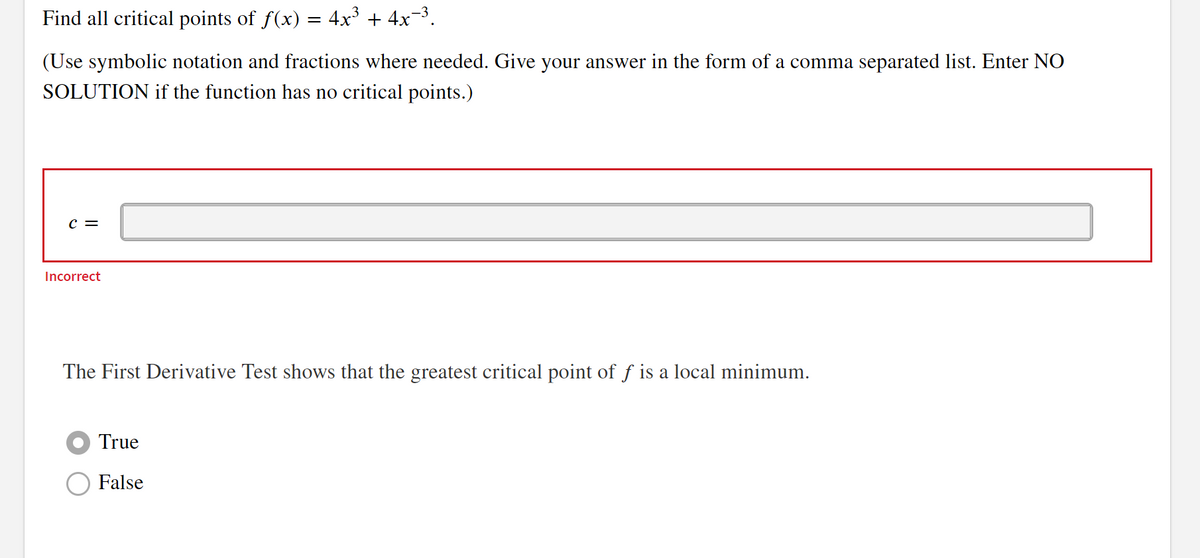 Find all critical points of ƒ(x) = 4x³ + 4x−³.
(Use symbolic notation and fractions where needed. Give your answer in the form of a comma separated list. Enter NO
SOLUTION if the function has no critical points.)
C =
Incorrect
The First Derivative Test shows that the greatest critical point of ƒ is a local minimum.
True
False