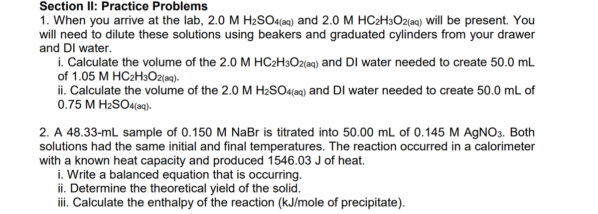 Section ll: Practice Problems
1. When you arrive at the lab, 2.0 M H2SO4(aq) and 2.0 M HC2H3O2(aq) Will be present. You
will need to dilute these solutions using beakers and graduated cylinders from your drawer
and DI water.
i. Calculate the volume of the 2.0 M HC2H3O2(aq) and DI water needed to create 50.0 mL
of 1.05 M HC2H3O2(aq).
ii. Calculate the volume of the 2.0 M H2SO4(ag) and DI water needed to create 50.0 mL of
0.75 M H2SO4(aq).
2. A 48.33-mL sample of 0.150 M NaBr is titrated into 50.00 mL of 0.145 M AGNO3. Both
solutions had the same initial and final temperatures. The reaction occurred in a calorimeter
with a known heat capacity and produced 1546.03 J of heat.
i. Write a balanced equation that is occurring.
ii. Determine the theoretical yield of the solid.
iii. Calculate the enthalpy of the reaction (kJ/mole of precipitate).
