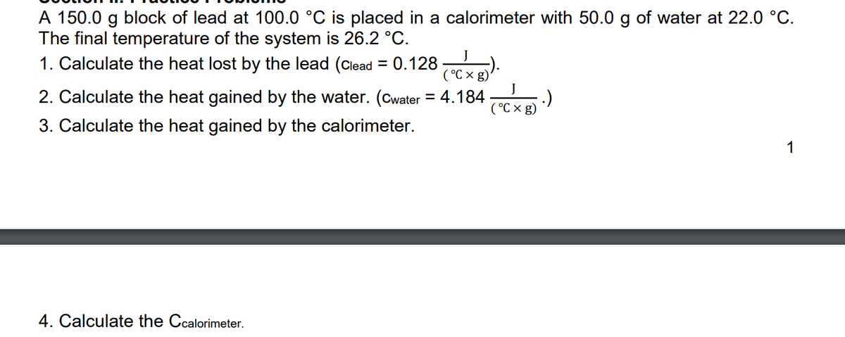 A 150.0 g block of lead at 100.0 °C is placed in a calorimeter with 50.0 g of water at 22.0 °C.
The final temperature of the system is 26.2 °C.
1. Calculate the heat lost by the lead (Clead = 0.128 ).
%3D
( °C ×
2. Calculate the heat gained by the water. (Cwater = 4.184
(°C x g)
3. Calculate the heat gained by the calorimeter.
1
4. Calculate the Ccalorimeter.
