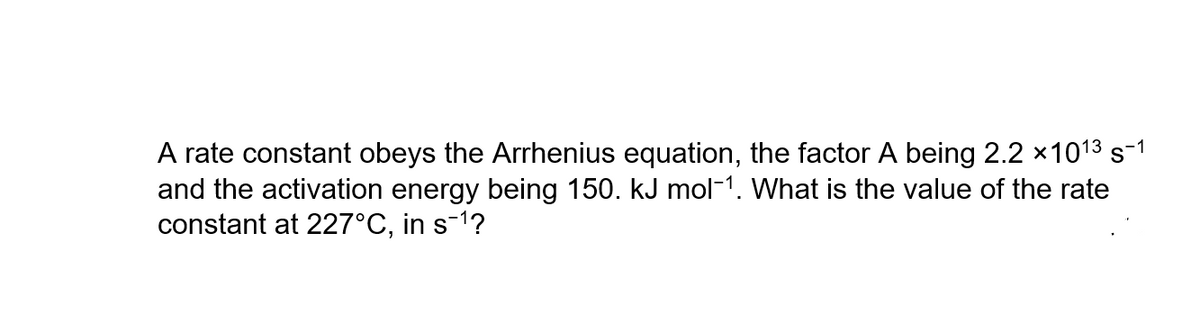 A rate constant obeys the Arrhenius equation, the factor A being 2.2 x101³ s-1
and the activation energy being 150. kJ mol-1. What is the value of the rate
constant at 227°C, in s¯¹?
