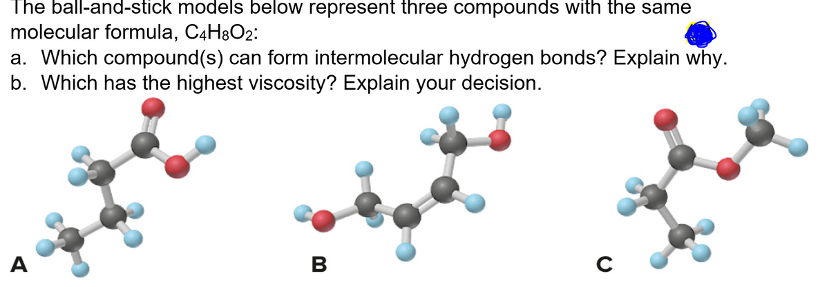 The ball-and-stick models below represent three compounds with the same
molecular formula, C4H&O2:
a. Which compound(s) can form intermolecular hydrogen bonds? Explain why.
b. Which has the highest viscosity? Explain your decision.
A
B
