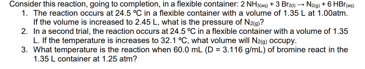 Consider this reaction, going to completion, in a flexible container: 2 NH3(aq) + 3 Br2()
1. The reaction occurs at 24.5 °C in a flexible container with a volume of 1.35 L at 1.00atm.
N2(g) + 6 HBr(aq)
If the volume is increased to 2.45 L, what is the pressure of N2(g)?
2. In a second trial, the reaction occurs at 24.5 °C in a flexible container with a volume of 1.35
L. If the temperature is increases to 32.1 °C, what volume will N2(g) occupy.
3. What temperature is the reaction when 60.0 mL (D = 3.116 g/mL) of bromine react in the
1.35 L container at 1.25 atm?
