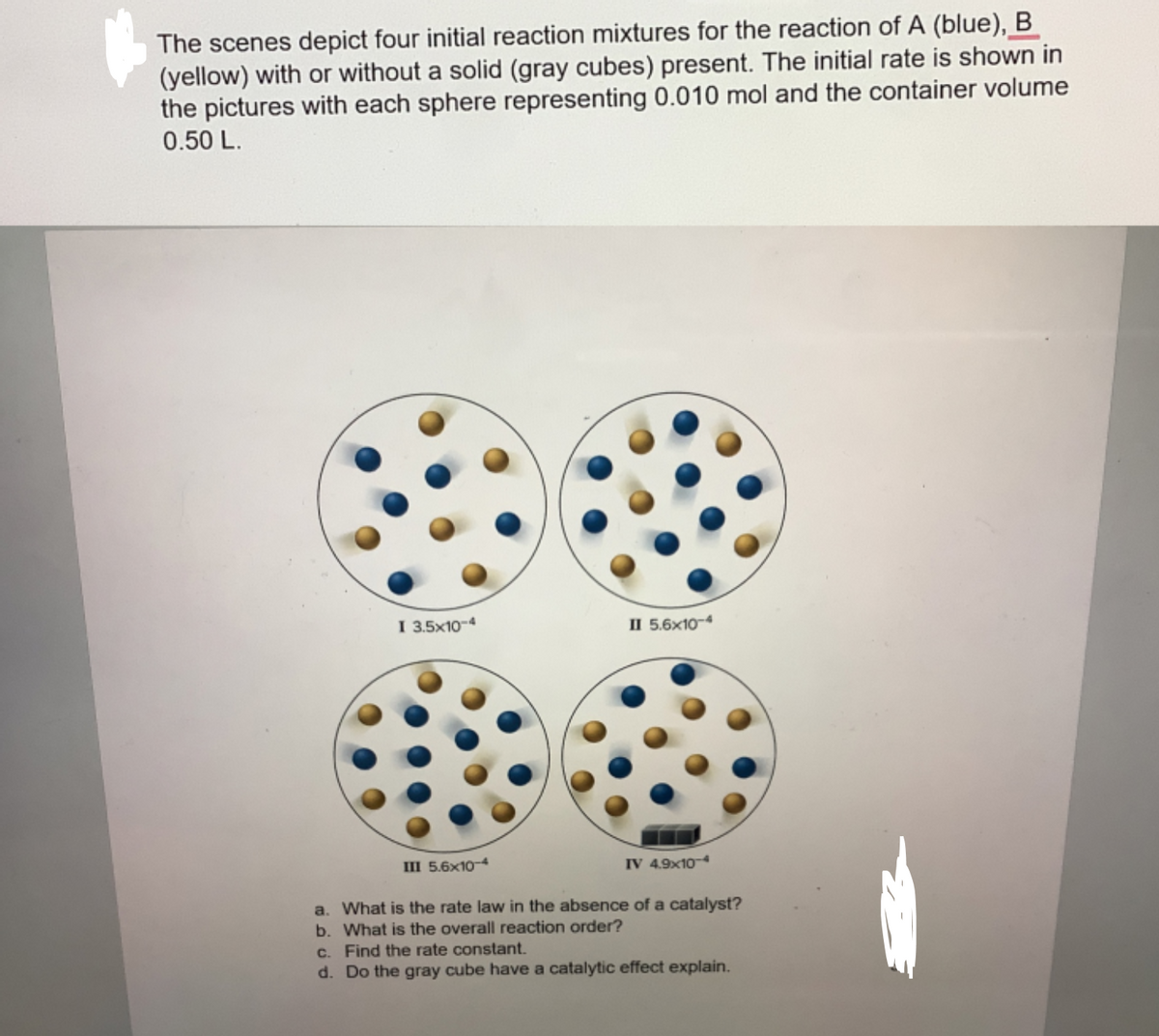 The scenes depict four initial reaction mixtures for the reaction of A (blue), B
(yellow) with or without a solid (gray cubes) present. The initial rate is shown in
the pictures with each sphere representing 0.010 mol and the container volume
0.50 L.
I 3.5x10-4
II 5.6x10-4
III 5.6x10-4
a. What is the rate law in the absence of a catalyst?
b. What is the overall reaction order?
c. Find the rate constant.
d. Do the gray cube have a catalytic effect explain.
IV 4.9x104