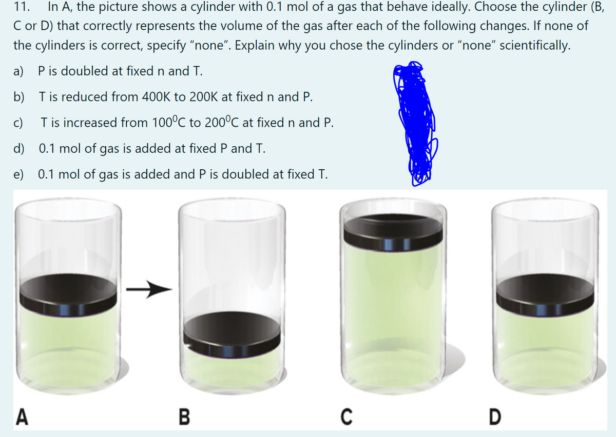 In A, the picture shows a cylinder with 0.1 mol of a gas that behave ideally. Choose the cylinder (B,
C or D) that correctly represents the volume of the gas after each of the following changes. If none of
11.
the cylinders is correct, specify "none". Explain why you chose the cylinders or "none" scientifically.
a) Pis doubled at fixed n and T.
b) Tis reduced from 400K to 200K at fixed n and P.
c)
T is increased from 100°C to 200°C at fixed n and P.
d) 0.1 mol of gas is added at fixed P and T.
e) 0.1 mol of gas is added and P is doubled at fixed T.
A
В
C
D
