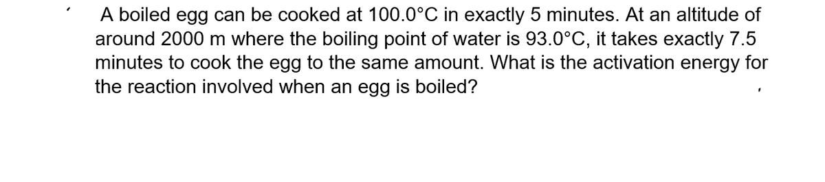 A boiled egg can be cooked at 100.0°C in exactly 5 minutes. At an altitude of
around 2000 m where the boiling point of water is 93.0°C, it takes exactly 7.5
minutes to cook the egg to the same amount. What is the activation energy for
the reaction involved when an egg is boiled?