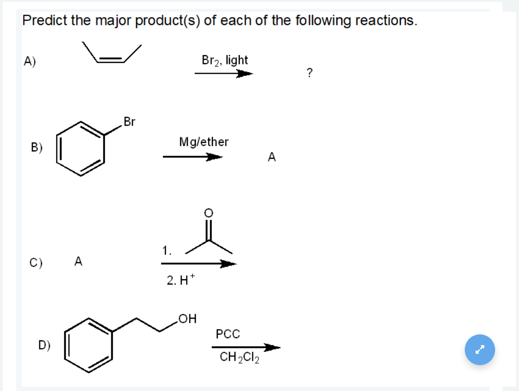 Predict the major product(s) of each of the following reactions.
А)
Br2, light
?
Br
B)
Mg/ether
A
1.
C) A
2. H*
он
РС
CH2CI2
