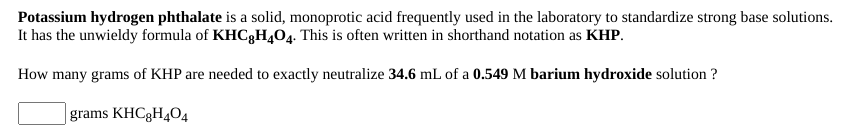 Potassium hydrogen phthalate is a solid, monoprotic acid frequently used in the laboratory to standardize strong base solutions.
It has the unwieldy formula of KHC3H404. This is often written in shorthand notation as KHP.
How many grams of KHP are needed to exactly neutralize 34.6 mL of a 0.549 M barium hydroxide solution ?
|grams KHC3H4O4
