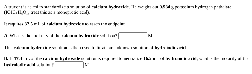 A student is asked to standardize a solution of calcium hydroxide. He weighs out 0.934 g potassium hydrogen phthalate
(KHC3H404, treat this as a monoprotic acid).
It requires 32.5 mL of calcium hydroxide to reach the endpoint.
A. What is the molarity of the calcium hydroxide solution?
M
This calcium hydroxide solution is then used to titrate an unknown solution of hydroiodic acid.
B. If 17.3 mL of the calcium hydroxide solution is required to neutralize 16.2 mL of hydroiodic acid, what is the molarity of the
hydroiodic acid solution?
M
