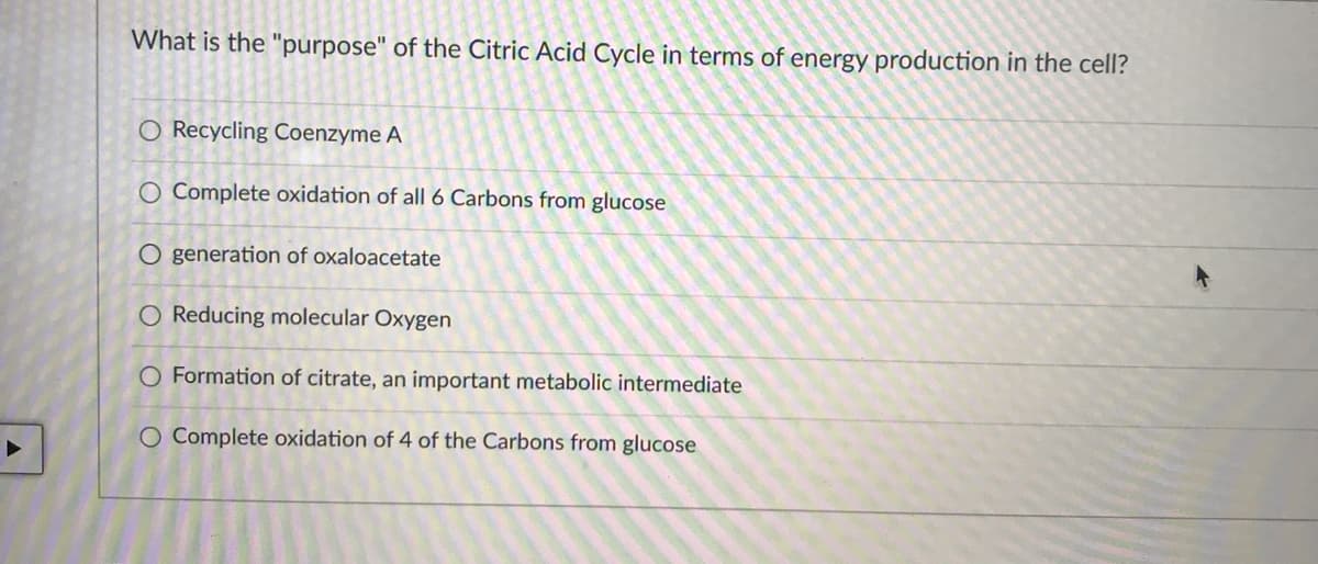 What is the "purpose" of the Citric Acid Cycle in terms of energy production in the cell?
O Recycling Coenzyme A
O Complete oxidation of all 6 Carbons from glucose
O generation of oxaloacetate
O Reducing molecular Oxygen
O Formation of citrate, an important metabolic intermediate
O Complete oxidation of 4 of the Carbons from glucose
