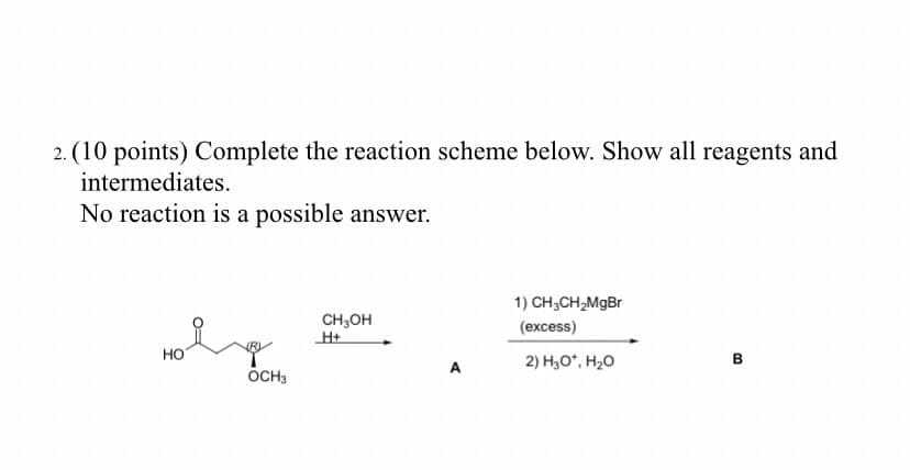 2. (10 points) Complete the reaction scheme below. Show all reagents and
intermediates.
No reaction is a possible answer.
1) CH;CH,MgBr
CH,OH
H+
(excess)
но
2) H,O*, H20
в
A
OCH3
