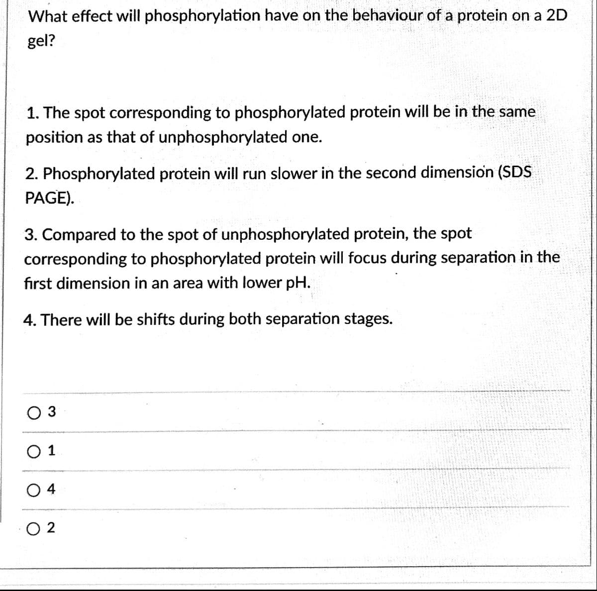 What effect will phosphorylation have on the behaviour of a protein on a 2D
gel?
1. The spot corresponding to phosphorylated protein will be in the same
position as that of unphosphorylated one.
2. Phosphorylated protein will run slower in the second dimension (SDS
PAGE).
3. Compared to the spot of unphosphorylated protein, the spot
corresponding to phosphorylated protein will focus during separation in the
first dimension in an area with lower pH.
4. There will be shifts during both separation stages.
O 3
O 1
O 4
O 2
