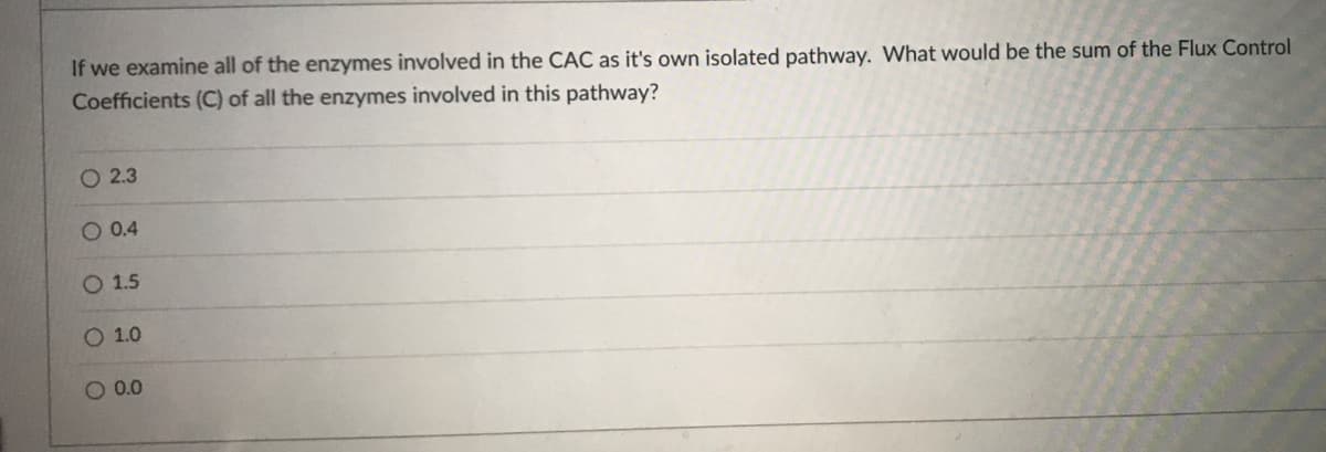 If we examine all of the enzymes involved in the CAC as it's own isolated pathway. What would be the sum of the Flux Control
Coefficients (C) of all the enzymes involved in this pathway?
O 2.3
O 0.4
O 1.5
1.0
O 0.0
